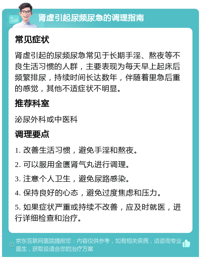 肾虚引起尿频尿急的调理指南 常见症状 肾虚引起的尿频尿急常见于长期手淫、熬夜等不良生活习惯的人群，主要表现为每天早上起床后频繁排尿，持续时间长达数年，伴随着里急后重的感觉，其他不适症状不明显。 推荐科室 泌尿外科或中医科 调理要点 1. 改善生活习惯，避免手淫和熬夜。 2. 可以服用金匮肾气丸进行调理。 3. 注意个人卫生，避免尿路感染。 4. 保持良好的心态，避免过度焦虑和压力。 5. 如果症状严重或持续不改善，应及时就医，进行详细检查和治疗。