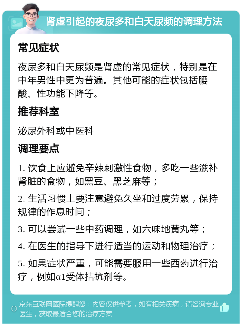 肾虚引起的夜尿多和白天尿频的调理方法 常见症状 夜尿多和白天尿频是肾虚的常见症状，特别是在中年男性中更为普遍。其他可能的症状包括腰酸、性功能下降等。 推荐科室 泌尿外科或中医科 调理要点 1. 饮食上应避免辛辣刺激性食物，多吃一些滋补肾脏的食物，如黑豆、黑芝麻等； 2. 生活习惯上要注意避免久坐和过度劳累，保持规律的作息时间； 3. 可以尝试一些中药调理，如六味地黄丸等； 4. 在医生的指导下进行适当的运动和物理治疗； 5. 如果症状严重，可能需要服用一些西药进行治疗，例如α1受体拮抗剂等。