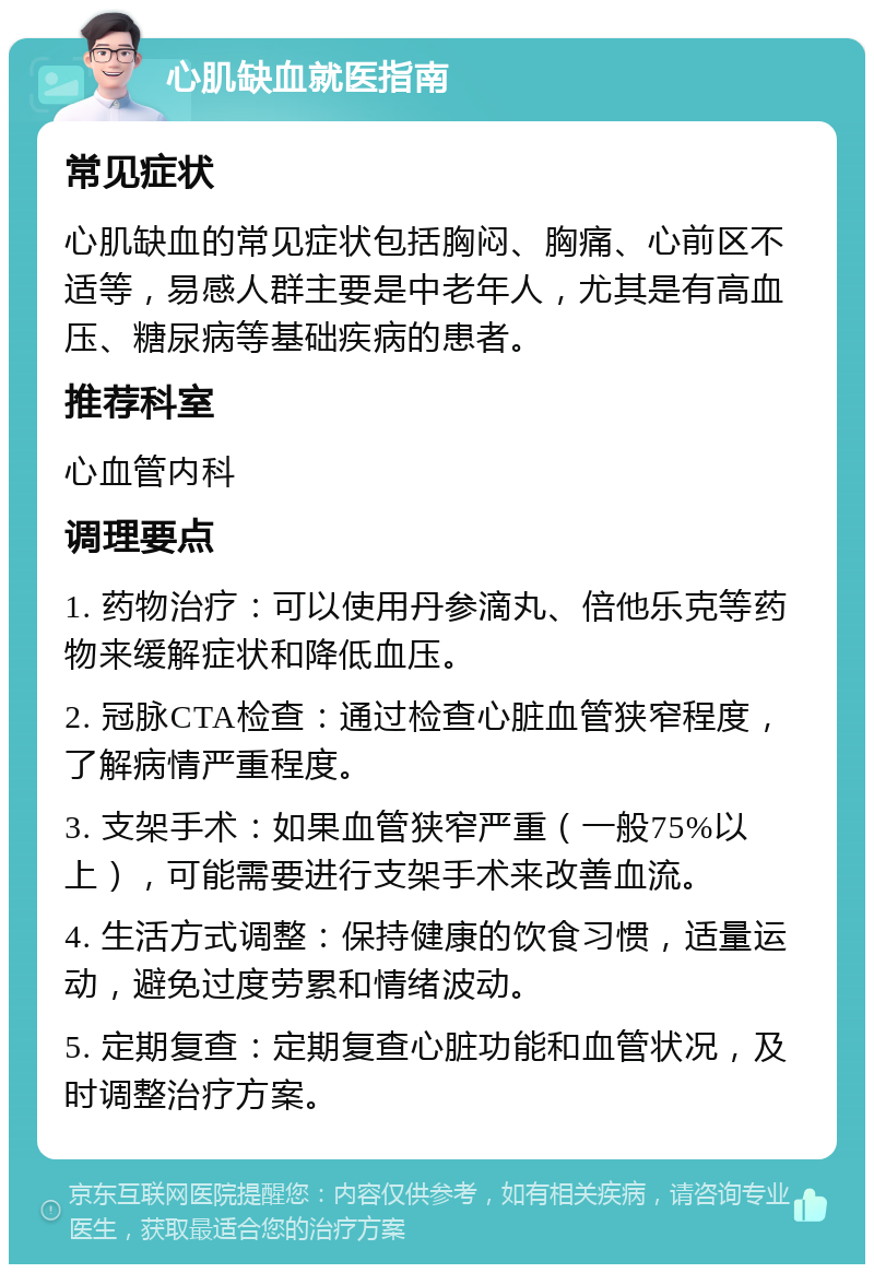 心肌缺血就医指南 常见症状 心肌缺血的常见症状包括胸闷、胸痛、心前区不适等，易感人群主要是中老年人，尤其是有高血压、糖尿病等基础疾病的患者。 推荐科室 心血管内科 调理要点 1. 药物治疗：可以使用丹参滴丸、倍他乐克等药物来缓解症状和降低血压。 2. 冠脉CTA检查：通过检查心脏血管狭窄程度，了解病情严重程度。 3. 支架手术：如果血管狭窄严重（一般75%以上），可能需要进行支架手术来改善血流。 4. 生活方式调整：保持健康的饮食习惯，适量运动，避免过度劳累和情绪波动。 5. 定期复查：定期复查心脏功能和血管状况，及时调整治疗方案。