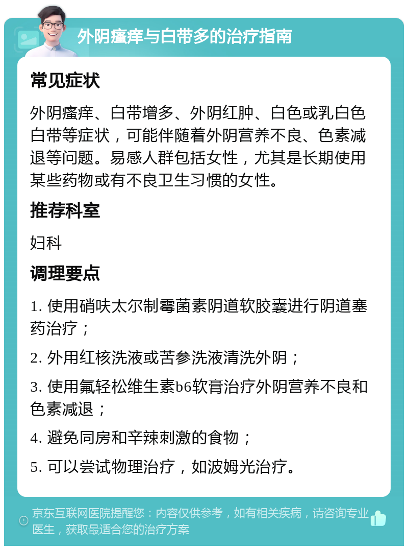 外阴瘙痒与白带多的治疗指南 常见症状 外阴瘙痒、白带增多、外阴红肿、白色或乳白色白带等症状，可能伴随着外阴营养不良、色素减退等问题。易感人群包括女性，尤其是长期使用某些药物或有不良卫生习惯的女性。 推荐科室 妇科 调理要点 1. 使用硝呋太尔制霉菌素阴道软胶囊进行阴道塞药治疗； 2. 外用红核洗液或苦参洗液清洗外阴； 3. 使用氟轻松维生素b6软膏治疗外阴营养不良和色素减退； 4. 避免同房和辛辣刺激的食物； 5. 可以尝试物理治疗，如波姆光治疗。