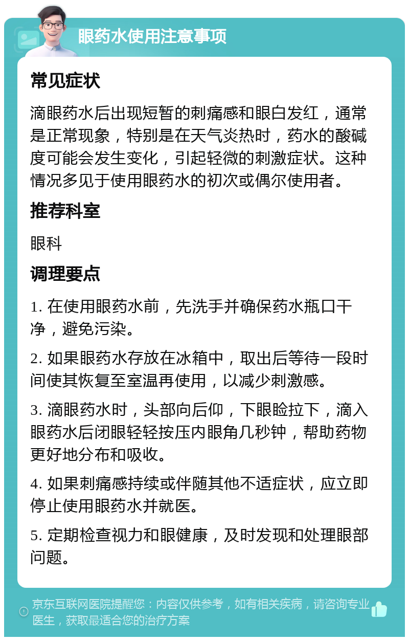 眼药水使用注意事项 常见症状 滴眼药水后出现短暂的刺痛感和眼白发红，通常是正常现象，特别是在天气炎热时，药水的酸碱度可能会发生变化，引起轻微的刺激症状。这种情况多见于使用眼药水的初次或偶尔使用者。 推荐科室 眼科 调理要点 1. 在使用眼药水前，先洗手并确保药水瓶口干净，避免污染。 2. 如果眼药水存放在冰箱中，取出后等待一段时间使其恢复至室温再使用，以减少刺激感。 3. 滴眼药水时，头部向后仰，下眼睑拉下，滴入眼药水后闭眼轻轻按压内眼角几秒钟，帮助药物更好地分布和吸收。 4. 如果刺痛感持续或伴随其他不适症状，应立即停止使用眼药水并就医。 5. 定期检查视力和眼健康，及时发现和处理眼部问题。