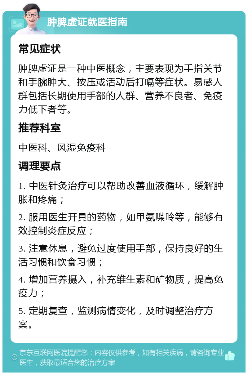 肿脾虚证就医指南 常见症状 肿脾虚证是一种中医概念，主要表现为手指关节和手腕肿大、按压或活动后打嗝等症状。易感人群包括长期使用手部的人群、营养不良者、免疫力低下者等。 推荐科室 中医科、风湿免疫科 调理要点 1. 中医针灸治疗可以帮助改善血液循环，缓解肿胀和疼痛； 2. 服用医生开具的药物，如甲氨喋呤等，能够有效控制炎症反应； 3. 注意休息，避免过度使用手部，保持良好的生活习惯和饮食习惯； 4. 增加营养摄入，补充维生素和矿物质，提高免疫力； 5. 定期复查，监测病情变化，及时调整治疗方案。