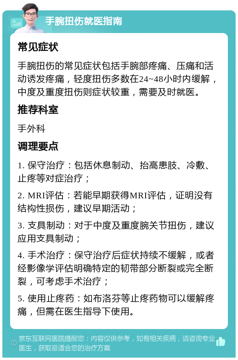 手腕扭伤就医指南 常见症状 手腕扭伤的常见症状包括手腕部疼痛、压痛和活动诱发疼痛，轻度扭伤多数在24~48小时内缓解，中度及重度扭伤则症状较重，需要及时就医。 推荐科室 手外科 调理要点 1. 保守治疗：包括休息制动、抬高患肢、冷敷、止疼等对症治疗； 2. MRI评估：若能早期获得MRI评估，证明没有结构性损伤，建议早期活动； 3. 支具制动：对于中度及重度腕关节扭伤，建议应用支具制动； 4. 手术治疗：保守治疗后症状持续不缓解，或者经影像学评估明确特定的韧带部分断裂或完全断裂，可考虑手术治疗； 5. 使用止疼药：如布洛芬等止疼药物可以缓解疼痛，但需在医生指导下使用。