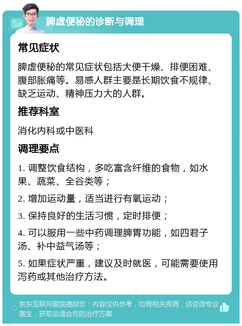 脾虚便秘的诊断与调理 常见症状 脾虚便秘的常见症状包括大便干燥、排便困难、腹部胀痛等。易感人群主要是长期饮食不规律、缺乏运动、精神压力大的人群。 推荐科室 消化内科或中医科 调理要点 1. 调整饮食结构，多吃富含纤维的食物，如水果、蔬菜、全谷类等； 2. 增加运动量，适当进行有氧运动； 3. 保持良好的生活习惯，定时排便； 4. 可以服用一些中药调理脾胃功能，如四君子汤、补中益气汤等； 5. 如果症状严重，建议及时就医，可能需要使用泻药或其他治疗方法。