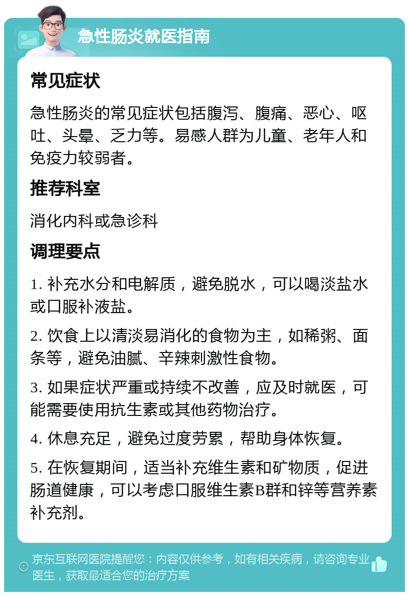 急性肠炎就医指南 常见症状 急性肠炎的常见症状包括腹泻、腹痛、恶心、呕吐、头晕、乏力等。易感人群为儿童、老年人和免疫力较弱者。 推荐科室 消化内科或急诊科 调理要点 1. 补充水分和电解质，避免脱水，可以喝淡盐水或口服补液盐。 2. 饮食上以清淡易消化的食物为主，如稀粥、面条等，避免油腻、辛辣刺激性食物。 3. 如果症状严重或持续不改善，应及时就医，可能需要使用抗生素或其他药物治疗。 4. 休息充足，避免过度劳累，帮助身体恢复。 5. 在恢复期间，适当补充维生素和矿物质，促进肠道健康，可以考虑口服维生素B群和锌等营养素补充剂。