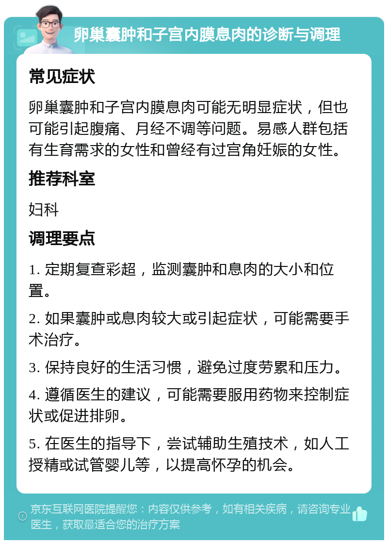 卵巢囊肿和子宫内膜息肉的诊断与调理 常见症状 卵巢囊肿和子宫内膜息肉可能无明显症状，但也可能引起腹痛、月经不调等问题。易感人群包括有生育需求的女性和曾经有过宫角妊娠的女性。 推荐科室 妇科 调理要点 1. 定期复查彩超，监测囊肿和息肉的大小和位置。 2. 如果囊肿或息肉较大或引起症状，可能需要手术治疗。 3. 保持良好的生活习惯，避免过度劳累和压力。 4. 遵循医生的建议，可能需要服用药物来控制症状或促进排卵。 5. 在医生的指导下，尝试辅助生殖技术，如人工授精或试管婴儿等，以提高怀孕的机会。