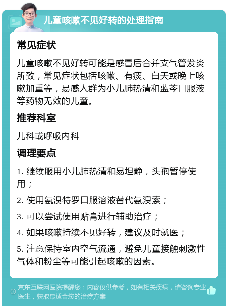 儿童咳嗽不见好转的处理指南 常见症状 儿童咳嗽不见好转可能是感冒后合并支气管发炎所致，常见症状包括咳嗽、有痰、白天或晚上咳嗽加重等，易感人群为小儿肺热清和蓝芩口服液等药物无效的儿童。 推荐科室 儿科或呼吸内科 调理要点 1. 继续服用小儿肺热清和易坦静，头孢暂停使用； 2. 使用氨溴特罗口服溶液替代氨溴索； 3. 可以尝试使用贴膏进行辅助治疗； 4. 如果咳嗽持续不见好转，建议及时就医； 5. 注意保持室内空气流通，避免儿童接触刺激性气体和粉尘等可能引起咳嗽的因素。