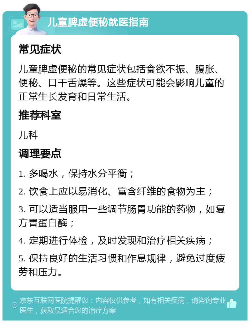 儿童脾虚便秘就医指南 常见症状 儿童脾虚便秘的常见症状包括食欲不振、腹胀、便秘、口干舌燥等。这些症状可能会影响儿童的正常生长发育和日常生活。 推荐科室 儿科 调理要点 1. 多喝水，保持水分平衡； 2. 饮食上应以易消化、富含纤维的食物为主； 3. 可以适当服用一些调节肠胃功能的药物，如复方胃蛋白酶； 4. 定期进行体检，及时发现和治疗相关疾病； 5. 保持良好的生活习惯和作息规律，避免过度疲劳和压力。