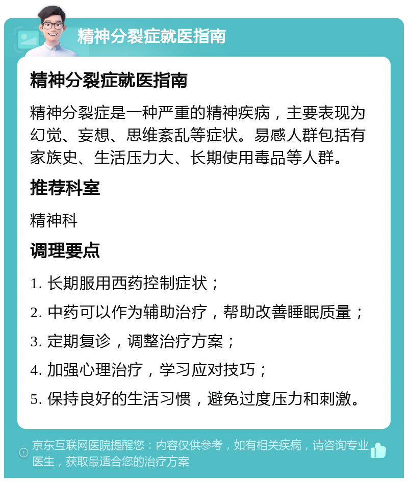 精神分裂症就医指南 精神分裂症就医指南 精神分裂症是一种严重的精神疾病，主要表现为幻觉、妄想、思维紊乱等症状。易感人群包括有家族史、生活压力大、长期使用毒品等人群。 推荐科室 精神科 调理要点 1. 长期服用西药控制症状； 2. 中药可以作为辅助治疗，帮助改善睡眠质量； 3. 定期复诊，调整治疗方案； 4. 加强心理治疗，学习应对技巧； 5. 保持良好的生活习惯，避免过度压力和刺激。