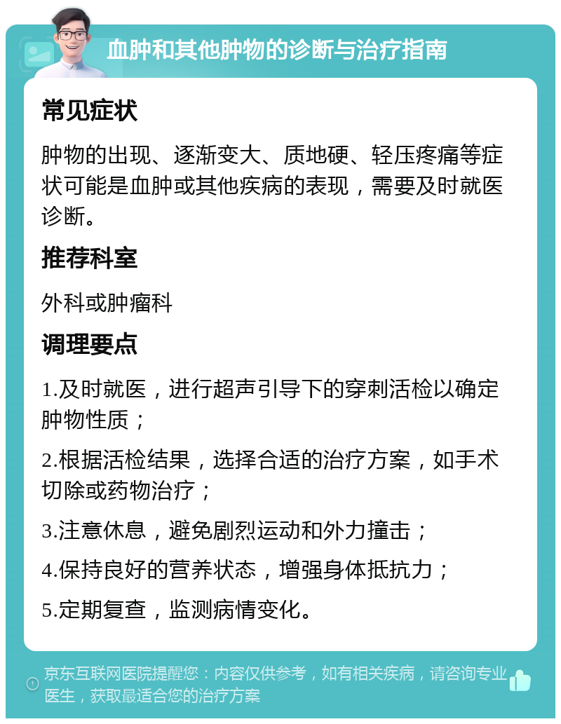 血肿和其他肿物的诊断与治疗指南 常见症状 肿物的出现、逐渐变大、质地硬、轻压疼痛等症状可能是血肿或其他疾病的表现，需要及时就医诊断。 推荐科室 外科或肿瘤科 调理要点 1.及时就医，进行超声引导下的穿刺活检以确定肿物性质； 2.根据活检结果，选择合适的治疗方案，如手术切除或药物治疗； 3.注意休息，避免剧烈运动和外力撞击； 4.保持良好的营养状态，增强身体抵抗力； 5.定期复查，监测病情变化。