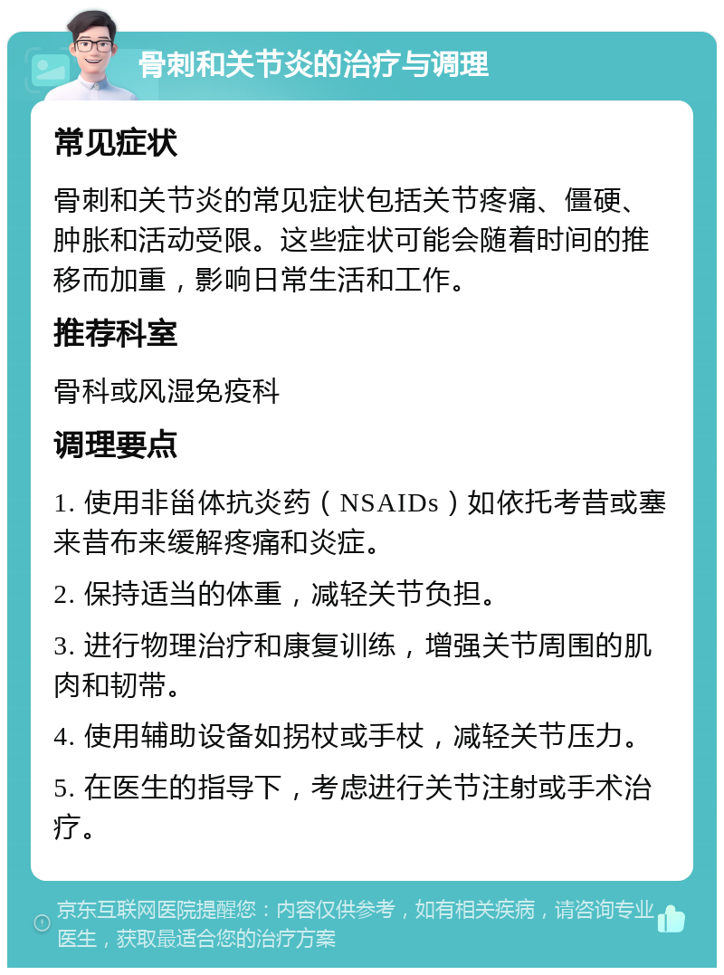 骨刺和关节炎的治疗与调理 常见症状 骨刺和关节炎的常见症状包括关节疼痛、僵硬、肿胀和活动受限。这些症状可能会随着时间的推移而加重，影响日常生活和工作。 推荐科室 骨科或风湿免疫科 调理要点 1. 使用非甾体抗炎药（NSAIDs）如依托考昔或塞来昔布来缓解疼痛和炎症。 2. 保持适当的体重，减轻关节负担。 3. 进行物理治疗和康复训练，增强关节周围的肌肉和韧带。 4. 使用辅助设备如拐杖或手杖，减轻关节压力。 5. 在医生的指导下，考虑进行关节注射或手术治疗。