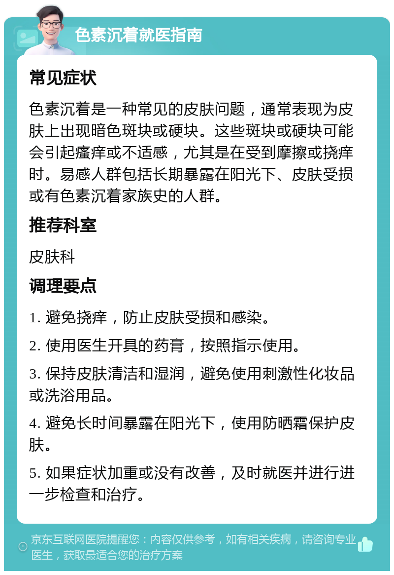 色素沉着就医指南 常见症状 色素沉着是一种常见的皮肤问题，通常表现为皮肤上出现暗色斑块或硬块。这些斑块或硬块可能会引起瘙痒或不适感，尤其是在受到摩擦或挠痒时。易感人群包括长期暴露在阳光下、皮肤受损或有色素沉着家族史的人群。 推荐科室 皮肤科 调理要点 1. 避免挠痒，防止皮肤受损和感染。 2. 使用医生开具的药膏，按照指示使用。 3. 保持皮肤清洁和湿润，避免使用刺激性化妆品或洗浴用品。 4. 避免长时间暴露在阳光下，使用防晒霜保护皮肤。 5. 如果症状加重或没有改善，及时就医并进行进一步检查和治疗。