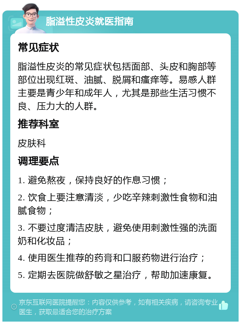 脂溢性皮炎就医指南 常见症状 脂溢性皮炎的常见症状包括面部、头皮和胸部等部位出现红斑、油腻、脱屑和瘙痒等。易感人群主要是青少年和成年人，尤其是那些生活习惯不良、压力大的人群。 推荐科室 皮肤科 调理要点 1. 避免熬夜，保持良好的作息习惯； 2. 饮食上要注意清淡，少吃辛辣刺激性食物和油腻食物； 3. 不要过度清洁皮肤，避免使用刺激性强的洗面奶和化妆品； 4. 使用医生推荐的药膏和口服药物进行治疗； 5. 定期去医院做舒敏之星治疗，帮助加速康复。