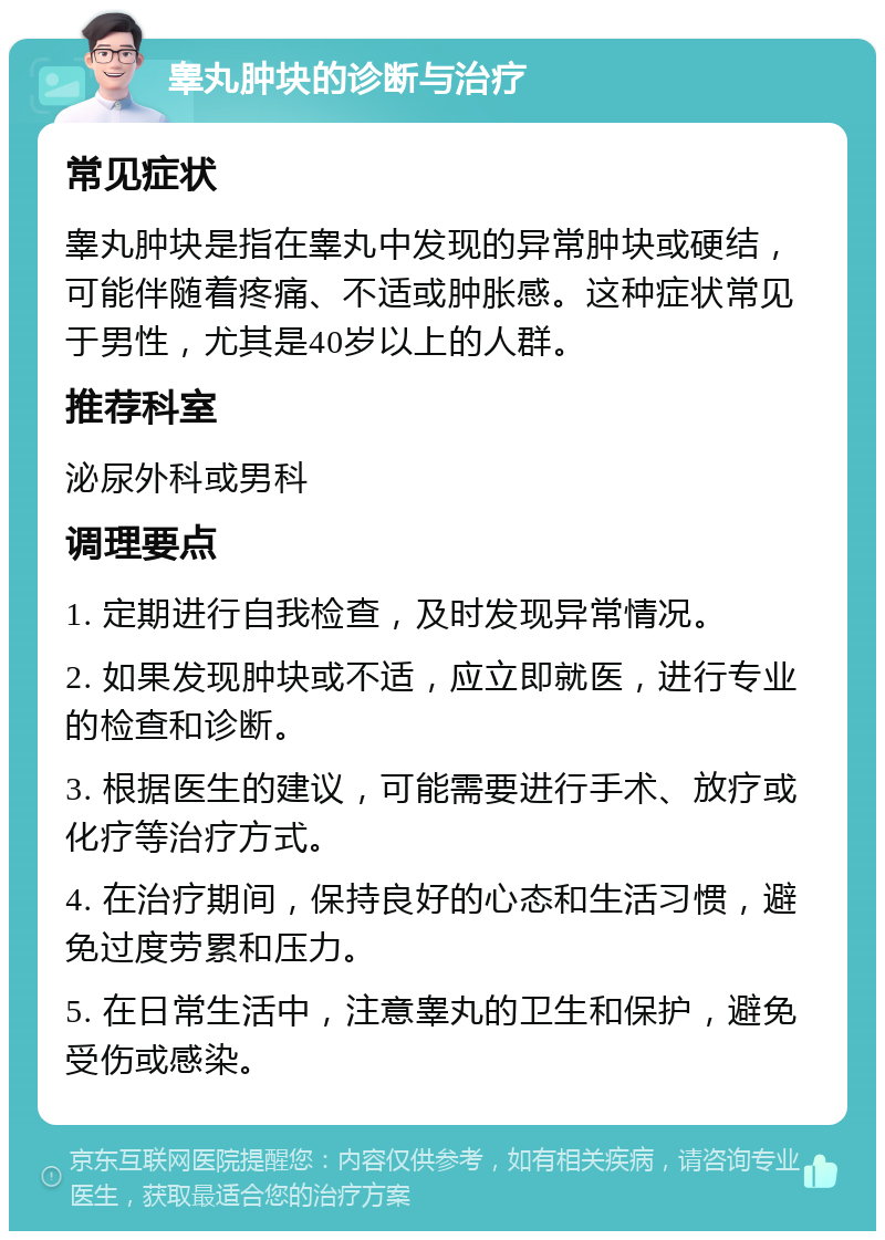 睾丸肿块的诊断与治疗 常见症状 睾丸肿块是指在睾丸中发现的异常肿块或硬结，可能伴随着疼痛、不适或肿胀感。这种症状常见于男性，尤其是40岁以上的人群。 推荐科室 泌尿外科或男科 调理要点 1. 定期进行自我检查，及时发现异常情况。 2. 如果发现肿块或不适，应立即就医，进行专业的检查和诊断。 3. 根据医生的建议，可能需要进行手术、放疗或化疗等治疗方式。 4. 在治疗期间，保持良好的心态和生活习惯，避免过度劳累和压力。 5. 在日常生活中，注意睾丸的卫生和保护，避免受伤或感染。