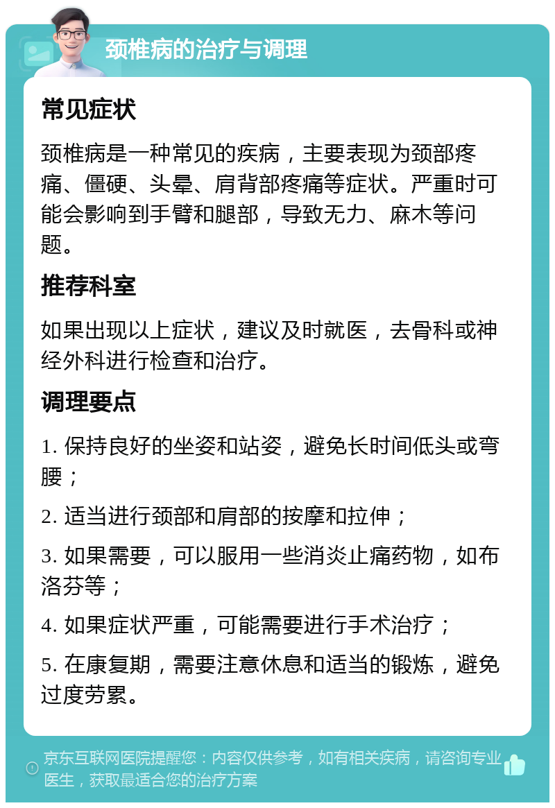 颈椎病的治疗与调理 常见症状 颈椎病是一种常见的疾病，主要表现为颈部疼痛、僵硬、头晕、肩背部疼痛等症状。严重时可能会影响到手臂和腿部，导致无力、麻木等问题。 推荐科室 如果出现以上症状，建议及时就医，去骨科或神经外科进行检查和治疗。 调理要点 1. 保持良好的坐姿和站姿，避免长时间低头或弯腰； 2. 适当进行颈部和肩部的按摩和拉伸； 3. 如果需要，可以服用一些消炎止痛药物，如布洛芬等； 4. 如果症状严重，可能需要进行手术治疗； 5. 在康复期，需要注意休息和适当的锻炼，避免过度劳累。