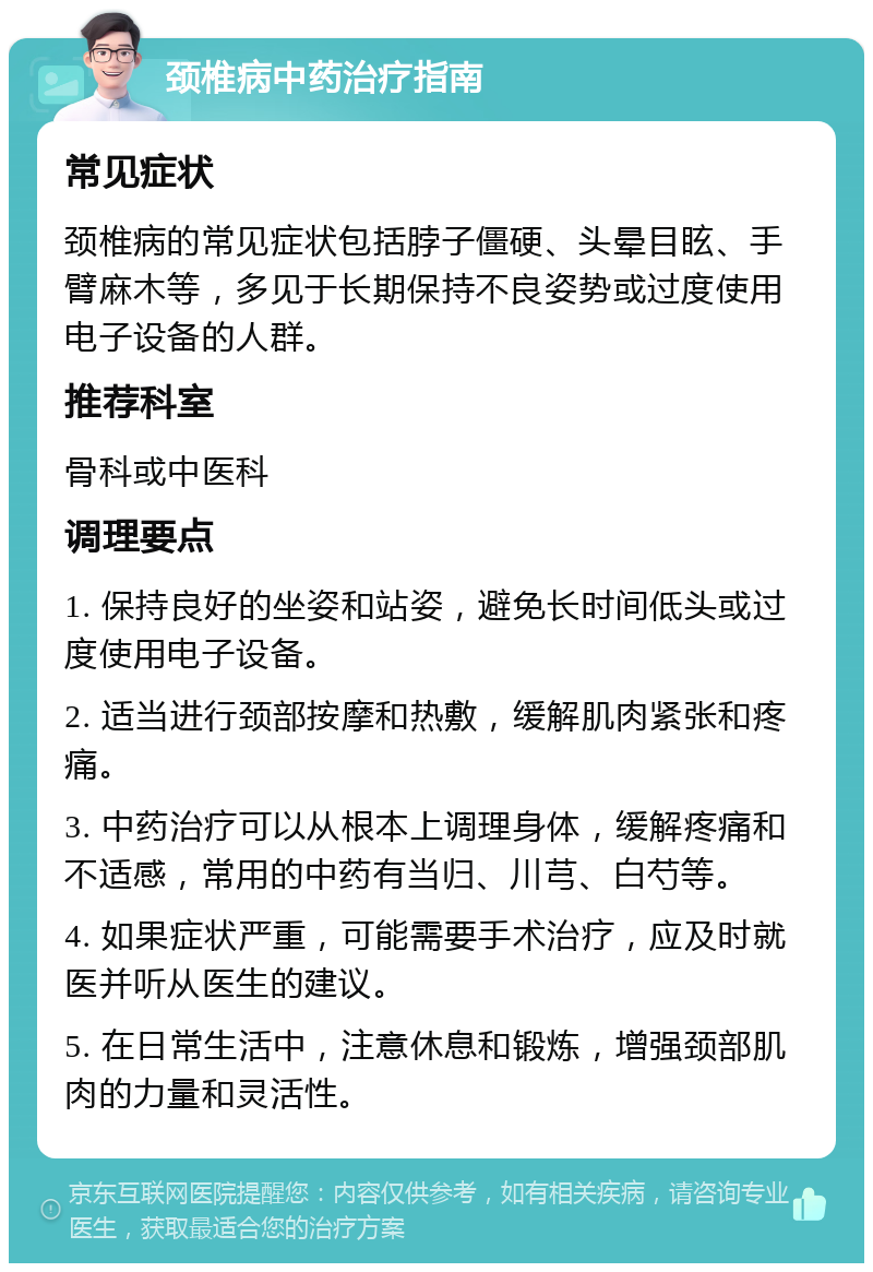 颈椎病中药治疗指南 常见症状 颈椎病的常见症状包括脖子僵硬、头晕目眩、手臂麻木等，多见于长期保持不良姿势或过度使用电子设备的人群。 推荐科室 骨科或中医科 调理要点 1. 保持良好的坐姿和站姿，避免长时间低头或过度使用电子设备。 2. 适当进行颈部按摩和热敷，缓解肌肉紧张和疼痛。 3. 中药治疗可以从根本上调理身体，缓解疼痛和不适感，常用的中药有当归、川芎、白芍等。 4. 如果症状严重，可能需要手术治疗，应及时就医并听从医生的建议。 5. 在日常生活中，注意休息和锻炼，增强颈部肌肉的力量和灵活性。