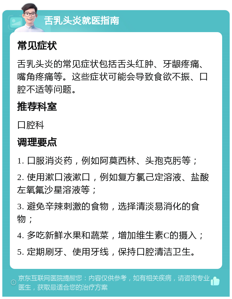 舌乳头炎就医指南 常见症状 舌乳头炎的常见症状包括舌头红肿、牙龈疼痛、嘴角疼痛等。这些症状可能会导致食欲不振、口腔不适等问题。 推荐科室 口腔科 调理要点 1. 口服消炎药，例如阿莫西林、头孢克肟等； 2. 使用漱口液漱口，例如复方氯己定溶液、盐酸左氧氟沙星溶液等； 3. 避免辛辣刺激的食物，选择清淡易消化的食物； 4. 多吃新鲜水果和蔬菜，增加维生素C的摄入； 5. 定期刷牙、使用牙线，保持口腔清洁卫生。