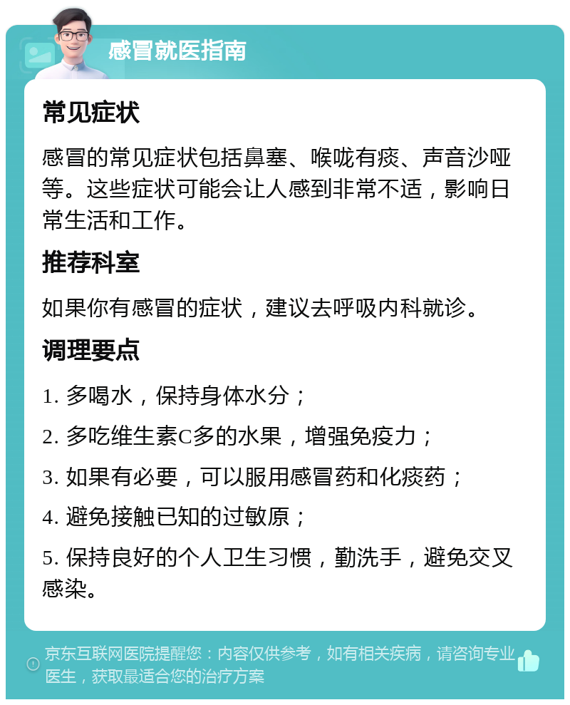 感冒就医指南 常见症状 感冒的常见症状包括鼻塞、喉咙有痰、声音沙哑等。这些症状可能会让人感到非常不适，影响日常生活和工作。 推荐科室 如果你有感冒的症状，建议去呼吸内科就诊。 调理要点 1. 多喝水，保持身体水分； 2. 多吃维生素C多的水果，增强免疫力； 3. 如果有必要，可以服用感冒药和化痰药； 4. 避免接触已知的过敏原； 5. 保持良好的个人卫生习惯，勤洗手，避免交叉感染。