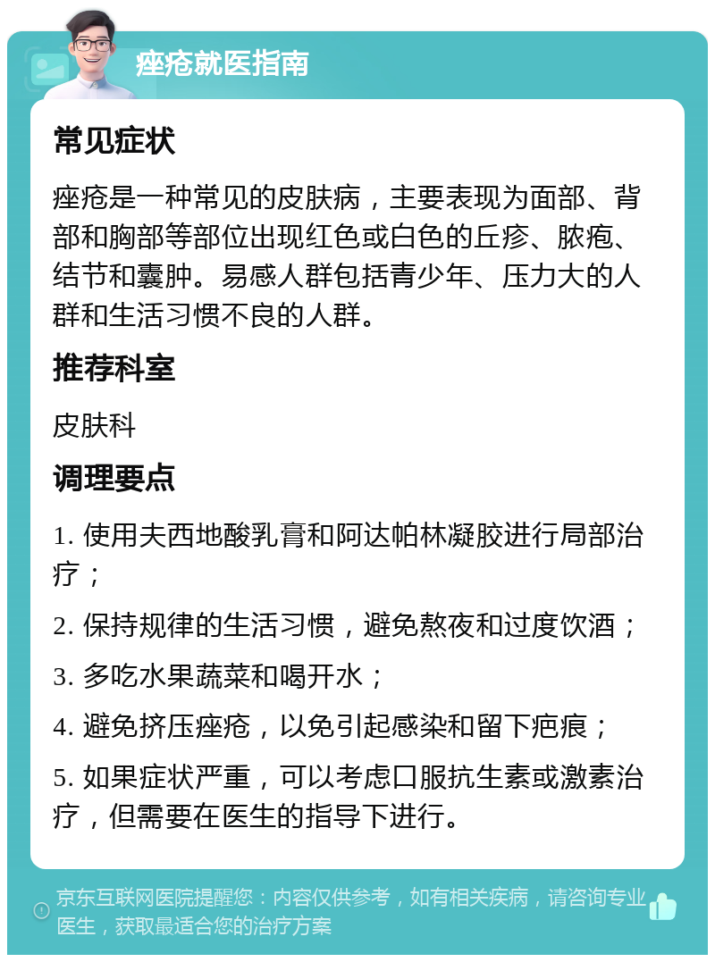 痤疮就医指南 常见症状 痤疮是一种常见的皮肤病，主要表现为面部、背部和胸部等部位出现红色或白色的丘疹、脓疱、结节和囊肿。易感人群包括青少年、压力大的人群和生活习惯不良的人群。 推荐科室 皮肤科 调理要点 1. 使用夫西地酸乳膏和阿达帕林凝胶进行局部治疗； 2. 保持规律的生活习惯，避免熬夜和过度饮酒； 3. 多吃水果蔬菜和喝开水； 4. 避免挤压痤疮，以免引起感染和留下疤痕； 5. 如果症状严重，可以考虑口服抗生素或激素治疗，但需要在医生的指导下进行。