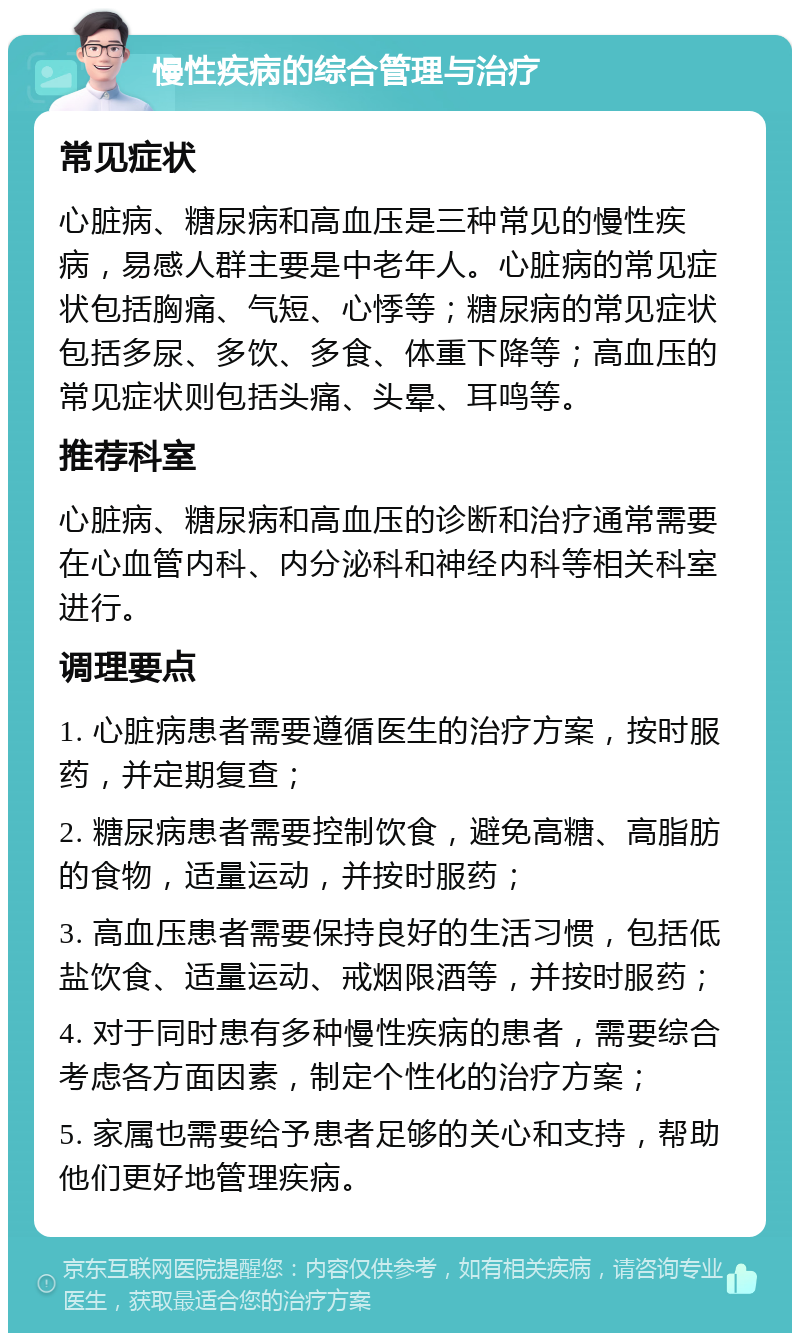 慢性疾病的综合管理与治疗 常见症状 心脏病、糖尿病和高血压是三种常见的慢性疾病，易感人群主要是中老年人。心脏病的常见症状包括胸痛、气短、心悸等；糖尿病的常见症状包括多尿、多饮、多食、体重下降等；高血压的常见症状则包括头痛、头晕、耳鸣等。 推荐科室 心脏病、糖尿病和高血压的诊断和治疗通常需要在心血管内科、内分泌科和神经内科等相关科室进行。 调理要点 1. 心脏病患者需要遵循医生的治疗方案，按时服药，并定期复查； 2. 糖尿病患者需要控制饮食，避免高糖、高脂肪的食物，适量运动，并按时服药； 3. 高血压患者需要保持良好的生活习惯，包括低盐饮食、适量运动、戒烟限酒等，并按时服药； 4. 对于同时患有多种慢性疾病的患者，需要综合考虑各方面因素，制定个性化的治疗方案； 5. 家属也需要给予患者足够的关心和支持，帮助他们更好地管理疾病。