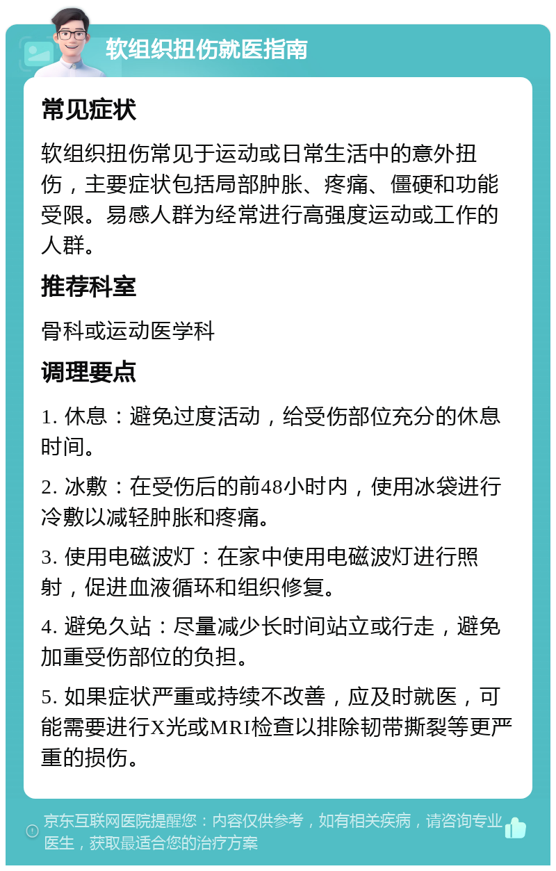 软组织扭伤就医指南 常见症状 软组织扭伤常见于运动或日常生活中的意外扭伤，主要症状包括局部肿胀、疼痛、僵硬和功能受限。易感人群为经常进行高强度运动或工作的人群。 推荐科室 骨科或运动医学科 调理要点 1. 休息：避免过度活动，给受伤部位充分的休息时间。 2. 冰敷：在受伤后的前48小时内，使用冰袋进行冷敷以减轻肿胀和疼痛。 3. 使用电磁波灯：在家中使用电磁波灯进行照射，促进血液循环和组织修复。 4. 避免久站：尽量减少长时间站立或行走，避免加重受伤部位的负担。 5. 如果症状严重或持续不改善，应及时就医，可能需要进行X光或MRI检查以排除韧带撕裂等更严重的损伤。