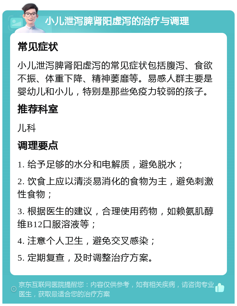 小儿泄泻脾肾阳虚泻的治疗与调理 常见症状 小儿泄泻脾肾阳虚泻的常见症状包括腹泻、食欲不振、体重下降、精神萎靡等。易感人群主要是婴幼儿和小儿，特别是那些免疫力较弱的孩子。 推荐科室 儿科 调理要点 1. 给予足够的水分和电解质，避免脱水； 2. 饮食上应以清淡易消化的食物为主，避免刺激性食物； 3. 根据医生的建议，合理使用药物，如赖氨肌醇维B12口服溶液等； 4. 注意个人卫生，避免交叉感染； 5. 定期复查，及时调整治疗方案。