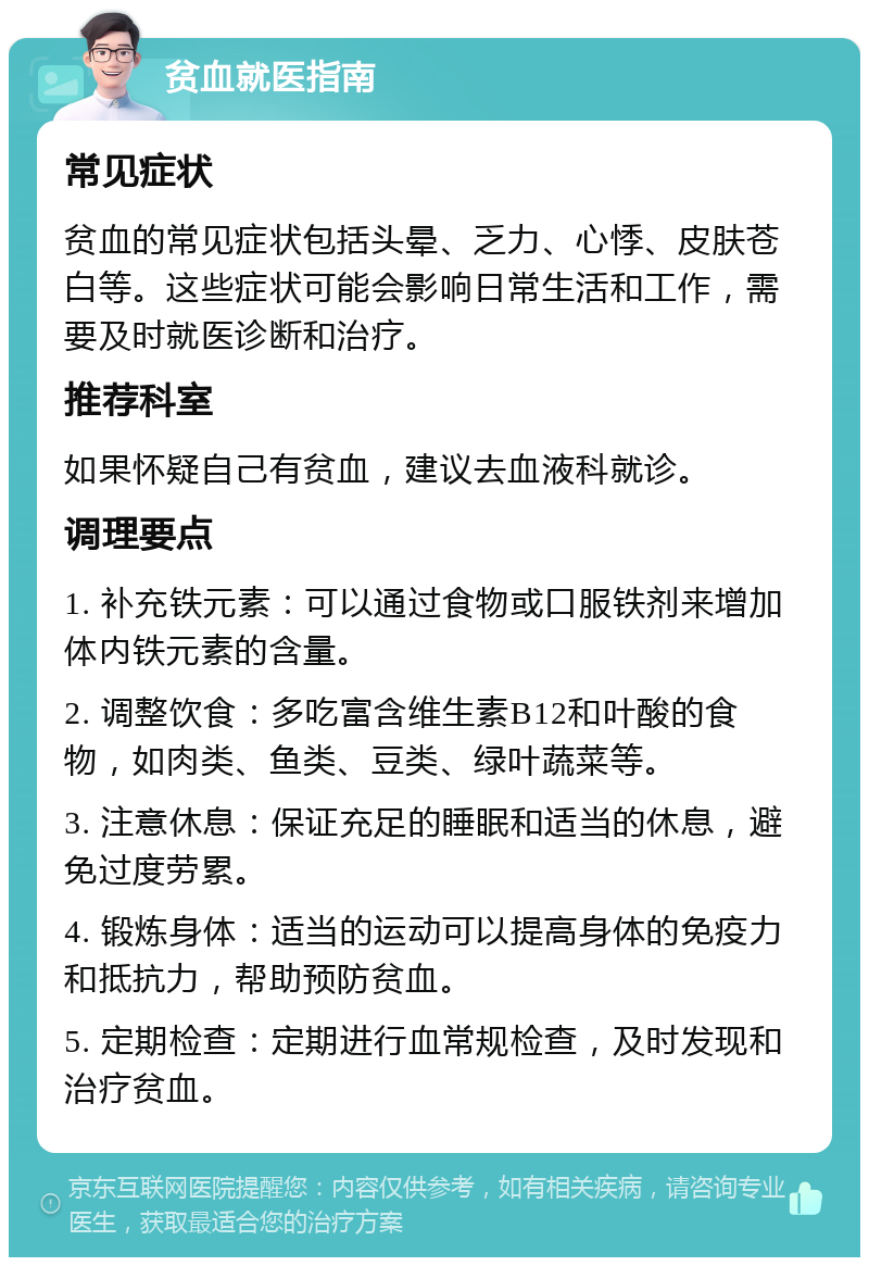 贫血就医指南 常见症状 贫血的常见症状包括头晕、乏力、心悸、皮肤苍白等。这些症状可能会影响日常生活和工作，需要及时就医诊断和治疗。 推荐科室 如果怀疑自己有贫血，建议去血液科就诊。 调理要点 1. 补充铁元素：可以通过食物或口服铁剂来增加体内铁元素的含量。 2. 调整饮食：多吃富含维生素B12和叶酸的食物，如肉类、鱼类、豆类、绿叶蔬菜等。 3. 注意休息：保证充足的睡眠和适当的休息，避免过度劳累。 4. 锻炼身体：适当的运动可以提高身体的免疫力和抵抗力，帮助预防贫血。 5. 定期检查：定期进行血常规检查，及时发现和治疗贫血。