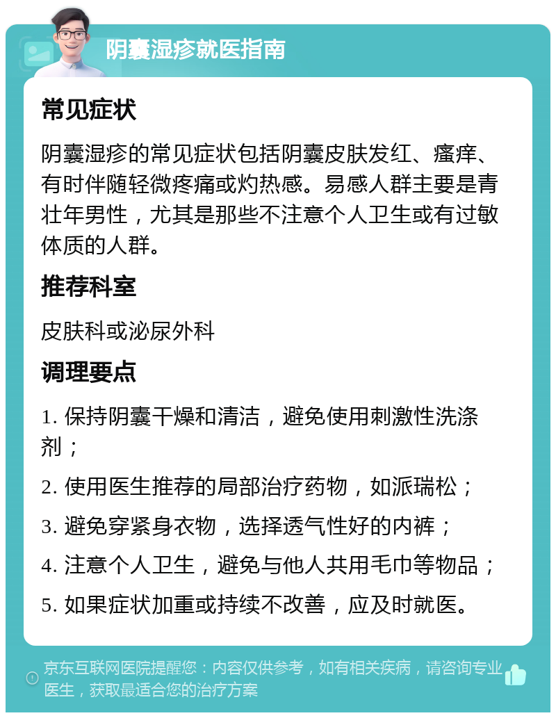 阴囊湿疹就医指南 常见症状 阴囊湿疹的常见症状包括阴囊皮肤发红、瘙痒、有时伴随轻微疼痛或灼热感。易感人群主要是青壮年男性，尤其是那些不注意个人卫生或有过敏体质的人群。 推荐科室 皮肤科或泌尿外科 调理要点 1. 保持阴囊干燥和清洁，避免使用刺激性洗涤剂； 2. 使用医生推荐的局部治疗药物，如派瑞松； 3. 避免穿紧身衣物，选择透气性好的内裤； 4. 注意个人卫生，避免与他人共用毛巾等物品； 5. 如果症状加重或持续不改善，应及时就医。