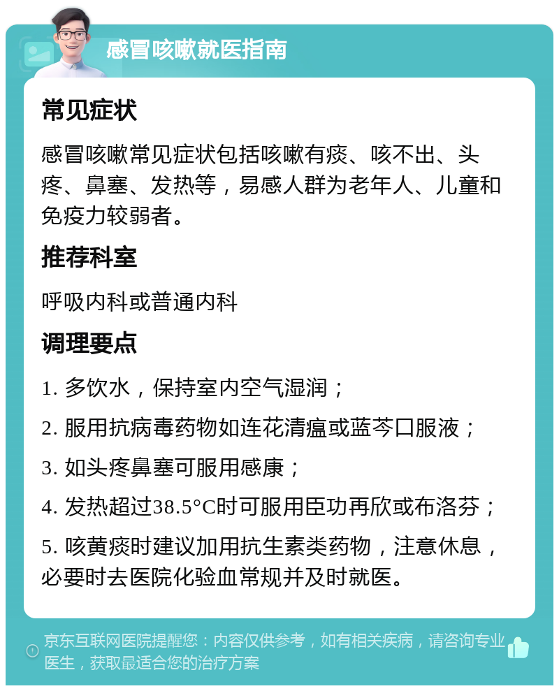 感冒咳嗽就医指南 常见症状 感冒咳嗽常见症状包括咳嗽有痰、咳不出、头疼、鼻塞、发热等，易感人群为老年人、儿童和免疫力较弱者。 推荐科室 呼吸内科或普通内科 调理要点 1. 多饮水，保持室内空气湿润； 2. 服用抗病毒药物如连花清瘟或蓝芩口服液； 3. 如头疼鼻塞可服用感康； 4. 发热超过38.5°C时可服用臣功再欣或布洛芬； 5. 咳黄痰时建议加用抗生素类药物，注意休息，必要时去医院化验血常规并及时就医。