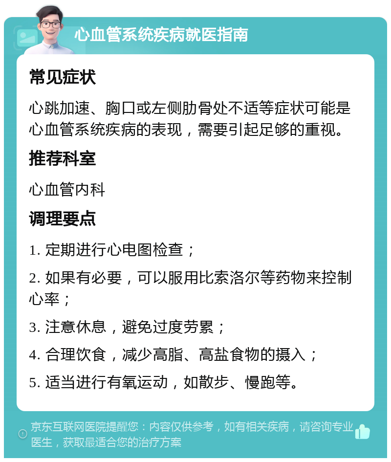 心血管系统疾病就医指南 常见症状 心跳加速、胸口或左侧肋骨处不适等症状可能是心血管系统疾病的表现，需要引起足够的重视。 推荐科室 心血管内科 调理要点 1. 定期进行心电图检查； 2. 如果有必要，可以服用比索洛尔等药物来控制心率； 3. 注意休息，避免过度劳累； 4. 合理饮食，减少高脂、高盐食物的摄入； 5. 适当进行有氧运动，如散步、慢跑等。