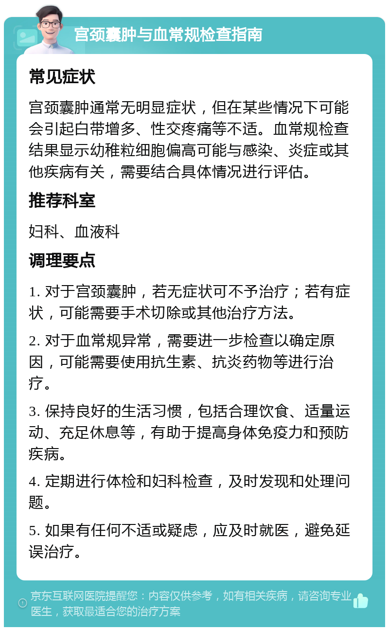 宫颈囊肿与血常规检查指南 常见症状 宫颈囊肿通常无明显症状，但在某些情况下可能会引起白带增多、性交疼痛等不适。血常规检查结果显示幼稚粒细胞偏高可能与感染、炎症或其他疾病有关，需要结合具体情况进行评估。 推荐科室 妇科、血液科 调理要点 1. 对于宫颈囊肿，若无症状可不予治疗；若有症状，可能需要手术切除或其他治疗方法。 2. 对于血常规异常，需要进一步检查以确定原因，可能需要使用抗生素、抗炎药物等进行治疗。 3. 保持良好的生活习惯，包括合理饮食、适量运动、充足休息等，有助于提高身体免疫力和预防疾病。 4. 定期进行体检和妇科检查，及时发现和处理问题。 5. 如果有任何不适或疑虑，应及时就医，避免延误治疗。