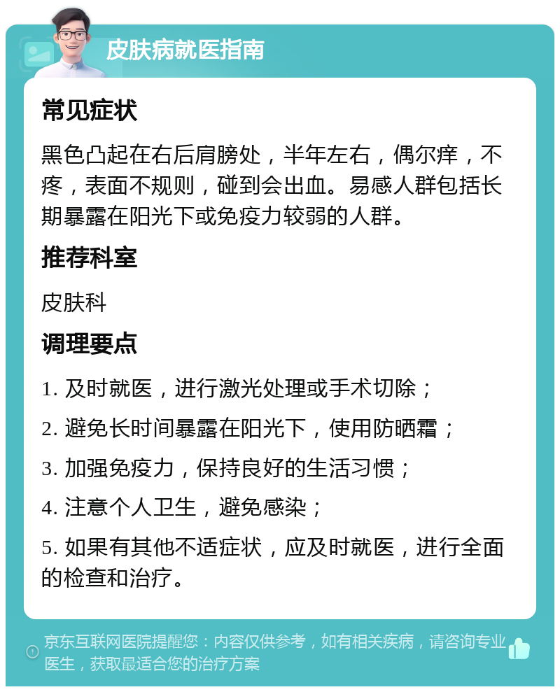 皮肤病就医指南 常见症状 黑色凸起在右后肩膀处，半年左右，偶尔痒，不疼，表面不规则，碰到会出血。易感人群包括长期暴露在阳光下或免疫力较弱的人群。 推荐科室 皮肤科 调理要点 1. 及时就医，进行激光处理或手术切除； 2. 避免长时间暴露在阳光下，使用防晒霜； 3. 加强免疫力，保持良好的生活习惯； 4. 注意个人卫生，避免感染； 5. 如果有其他不适症状，应及时就医，进行全面的检查和治疗。