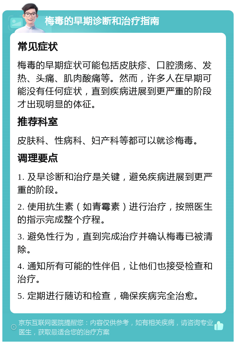 梅毒的早期诊断和治疗指南 常见症状 梅毒的早期症状可能包括皮肤疹、口腔溃疡、发热、头痛、肌肉酸痛等。然而，许多人在早期可能没有任何症状，直到疾病进展到更严重的阶段才出现明显的体征。 推荐科室 皮肤科、性病科、妇产科等都可以就诊梅毒。 调理要点 1. 及早诊断和治疗是关键，避免疾病进展到更严重的阶段。 2. 使用抗生素（如青霉素）进行治疗，按照医生的指示完成整个疗程。 3. 避免性行为，直到完成治疗并确认梅毒已被清除。 4. 通知所有可能的性伴侣，让他们也接受检查和治疗。 5. 定期进行随访和检查，确保疾病完全治愈。