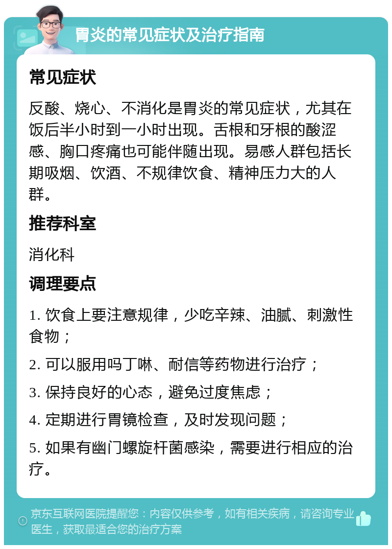 胃炎的常见症状及治疗指南 常见症状 反酸、烧心、不消化是胃炎的常见症状，尤其在饭后半小时到一小时出现。舌根和牙根的酸涩感、胸口疼痛也可能伴随出现。易感人群包括长期吸烟、饮酒、不规律饮食、精神压力大的人群。 推荐科室 消化科 调理要点 1. 饮食上要注意规律，少吃辛辣、油腻、刺激性食物； 2. 可以服用吗丁啉、耐信等药物进行治疗； 3. 保持良好的心态，避免过度焦虑； 4. 定期进行胃镜检查，及时发现问题； 5. 如果有幽门螺旋杆菌感染，需要进行相应的治疗。