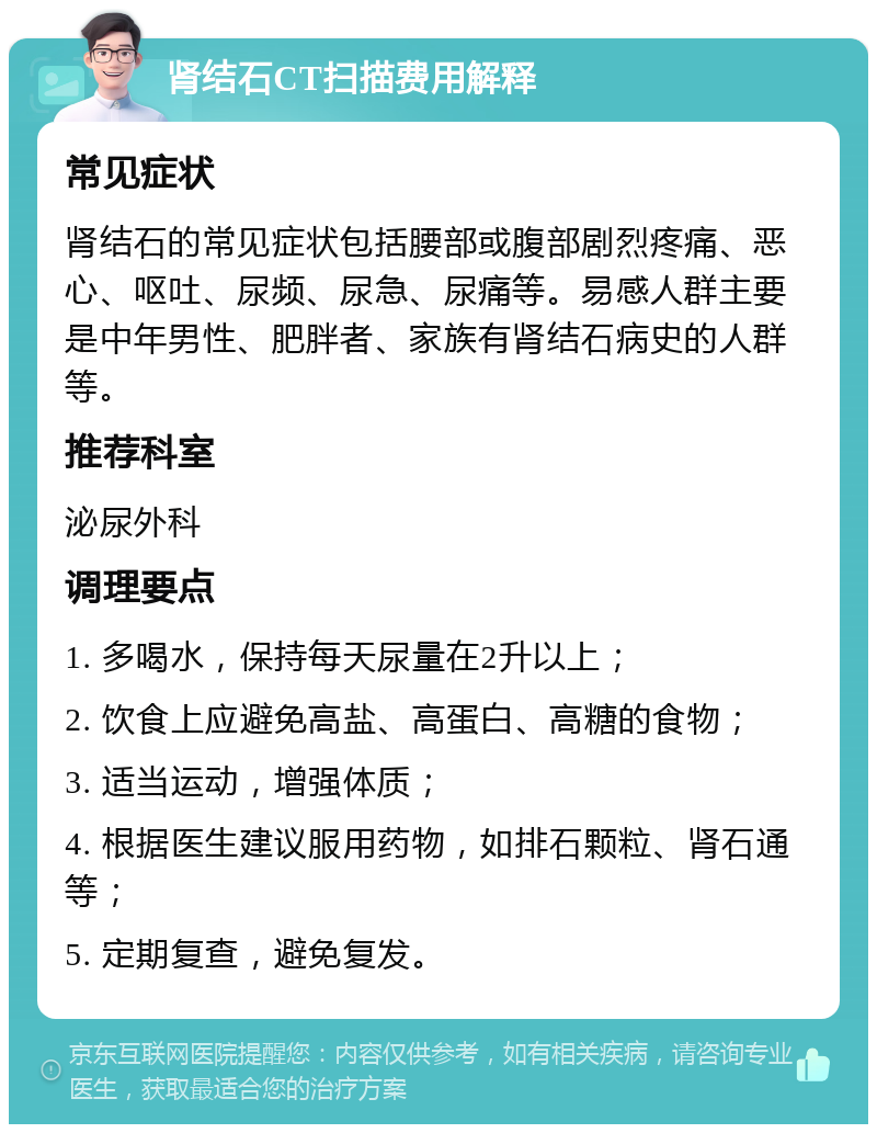 肾结石CT扫描费用解释 常见症状 肾结石的常见症状包括腰部或腹部剧烈疼痛、恶心、呕吐、尿频、尿急、尿痛等。易感人群主要是中年男性、肥胖者、家族有肾结石病史的人群等。 推荐科室 泌尿外科 调理要点 1. 多喝水，保持每天尿量在2升以上； 2. 饮食上应避免高盐、高蛋白、高糖的食物； 3. 适当运动，增强体质； 4. 根据医生建议服用药物，如排石颗粒、肾石通等； 5. 定期复查，避免复发。