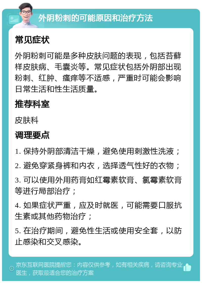 外阴粉刺的可能原因和治疗方法 常见症状 外阴粉刺可能是多种皮肤问题的表现，包括苔藓样皮肤病、毛囊炎等。常见症状包括外阴部出现粉刺、红肿、瘙痒等不适感，严重时可能会影响日常生活和性生活质量。 推荐科室 皮肤科 调理要点 1. 保持外阴部清洁干燥，避免使用刺激性洗液； 2. 避免穿紧身裤和内衣，选择透气性好的衣物； 3. 可以使用外用药膏如红霉素软膏、氯霉素软膏等进行局部治疗； 4. 如果症状严重，应及时就医，可能需要口服抗生素或其他药物治疗； 5. 在治疗期间，避免性生活或使用安全套，以防止感染和交叉感染。