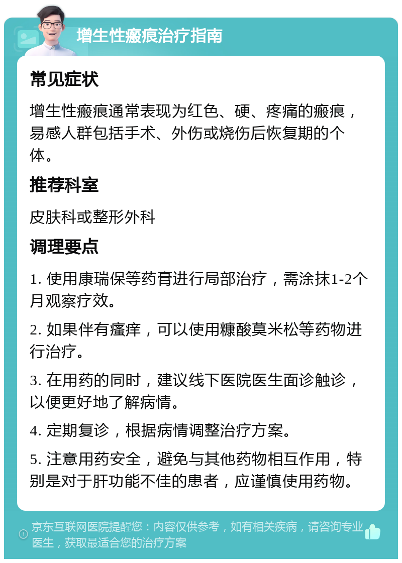 增生性瘢痕治疗指南 常见症状 增生性瘢痕通常表现为红色、硬、疼痛的瘢痕，易感人群包括手术、外伤或烧伤后恢复期的个体。 推荐科室 皮肤科或整形外科 调理要点 1. 使用康瑞保等药膏进行局部治疗，需涂抹1-2个月观察疗效。 2. 如果伴有瘙痒，可以使用糠酸莫米松等药物进行治疗。 3. 在用药的同时，建议线下医院医生面诊触诊，以便更好地了解病情。 4. 定期复诊，根据病情调整治疗方案。 5. 注意用药安全，避免与其他药物相互作用，特别是对于肝功能不佳的患者，应谨慎使用药物。