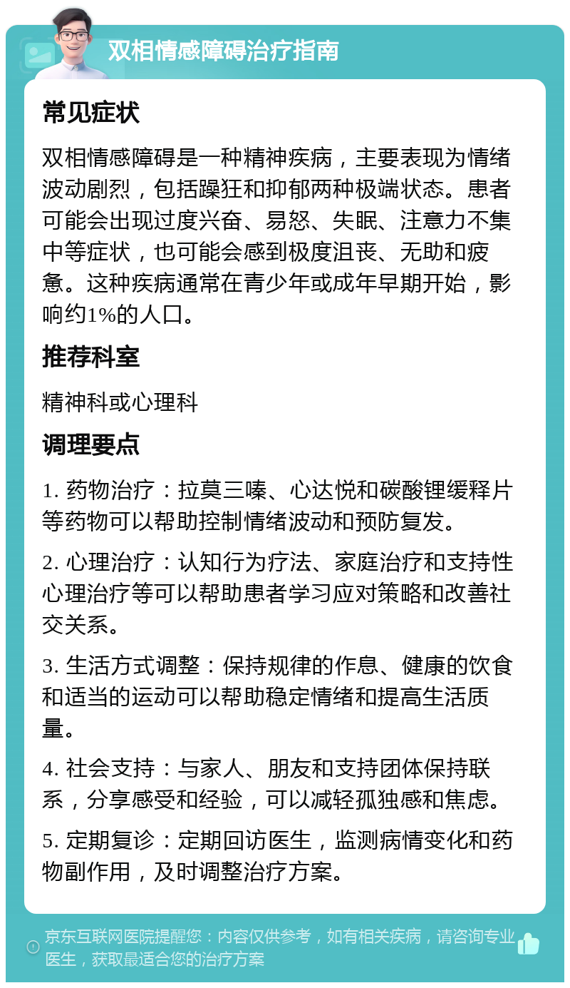 双相情感障碍治疗指南 常见症状 双相情感障碍是一种精神疾病，主要表现为情绪波动剧烈，包括躁狂和抑郁两种极端状态。患者可能会出现过度兴奋、易怒、失眠、注意力不集中等症状，也可能会感到极度沮丧、无助和疲惫。这种疾病通常在青少年或成年早期开始，影响约1%的人口。 推荐科室 精神科或心理科 调理要点 1. 药物治疗：拉莫三嗪、心达悦和碳酸锂缓释片等药物可以帮助控制情绪波动和预防复发。 2. 心理治疗：认知行为疗法、家庭治疗和支持性心理治疗等可以帮助患者学习应对策略和改善社交关系。 3. 生活方式调整：保持规律的作息、健康的饮食和适当的运动可以帮助稳定情绪和提高生活质量。 4. 社会支持：与家人、朋友和支持团体保持联系，分享感受和经验，可以减轻孤独感和焦虑。 5. 定期复诊：定期回访医生，监测病情变化和药物副作用，及时调整治疗方案。