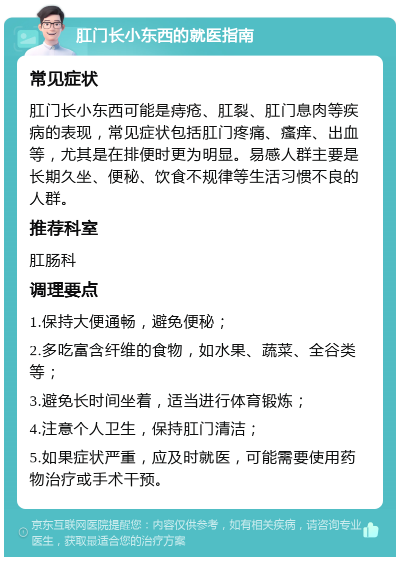 肛门长小东西的就医指南 常见症状 肛门长小东西可能是痔疮、肛裂、肛门息肉等疾病的表现，常见症状包括肛门疼痛、瘙痒、出血等，尤其是在排便时更为明显。易感人群主要是长期久坐、便秘、饮食不规律等生活习惯不良的人群。 推荐科室 肛肠科 调理要点 1.保持大便通畅，避免便秘； 2.多吃富含纤维的食物，如水果、蔬菜、全谷类等； 3.避免长时间坐着，适当进行体育锻炼； 4.注意个人卫生，保持肛门清洁； 5.如果症状严重，应及时就医，可能需要使用药物治疗或手术干预。