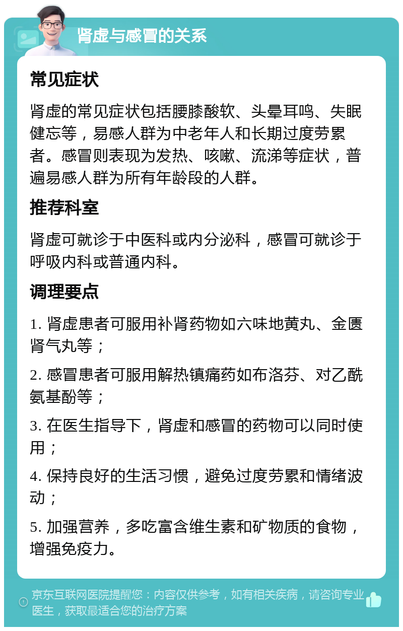 肾虚与感冒的关系 常见症状 肾虚的常见症状包括腰膝酸软、头晕耳鸣、失眠健忘等，易感人群为中老年人和长期过度劳累者。感冒则表现为发热、咳嗽、流涕等症状，普遍易感人群为所有年龄段的人群。 推荐科室 肾虚可就诊于中医科或内分泌科，感冒可就诊于呼吸内科或普通内科。 调理要点 1. 肾虚患者可服用补肾药物如六味地黄丸、金匮肾气丸等； 2. 感冒患者可服用解热镇痛药如布洛芬、对乙酰氨基酚等； 3. 在医生指导下，肾虚和感冒的药物可以同时使用； 4. 保持良好的生活习惯，避免过度劳累和情绪波动； 5. 加强营养，多吃富含维生素和矿物质的食物，增强免疫力。