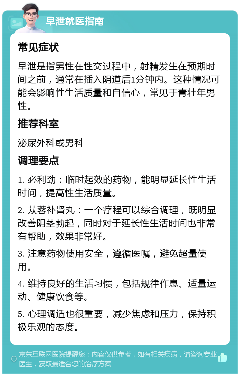 早泄就医指南 常见症状 早泄是指男性在性交过程中，射精发生在预期时间之前，通常在插入阴道后1分钟内。这种情况可能会影响性生活质量和自信心，常见于青壮年男性。 推荐科室 泌尿外科或男科 调理要点 1. 必利劲：临时起效的药物，能明显延长性生活时间，提高性生活质量。 2. 苁蓉补肾丸：一个疗程可以综合调理，既明显改善阴茎勃起，同时对于延长性生活时间也非常有帮助，效果非常好。 3. 注意药物使用安全，遵循医嘱，避免超量使用。 4. 维持良好的生活习惯，包括规律作息、适量运动、健康饮食等。 5. 心理调适也很重要，减少焦虑和压力，保持积极乐观的态度。