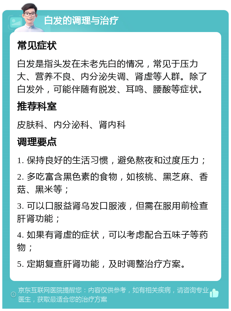 白发的调理与治疗 常见症状 白发是指头发在未老先白的情况，常见于压力大、营养不良、内分泌失调、肾虚等人群。除了白发外，可能伴随有脱发、耳鸣、腰酸等症状。 推荐科室 皮肤科、内分泌科、肾内科 调理要点 1. 保持良好的生活习惯，避免熬夜和过度压力； 2. 多吃富含黑色素的食物，如核桃、黑芝麻、香菇、黑米等； 3. 可以口服益肾乌发口服液，但需在服用前检查肝肾功能； 4. 如果有肾虚的症状，可以考虑配合五味子等药物； 5. 定期复查肝肾功能，及时调整治疗方案。