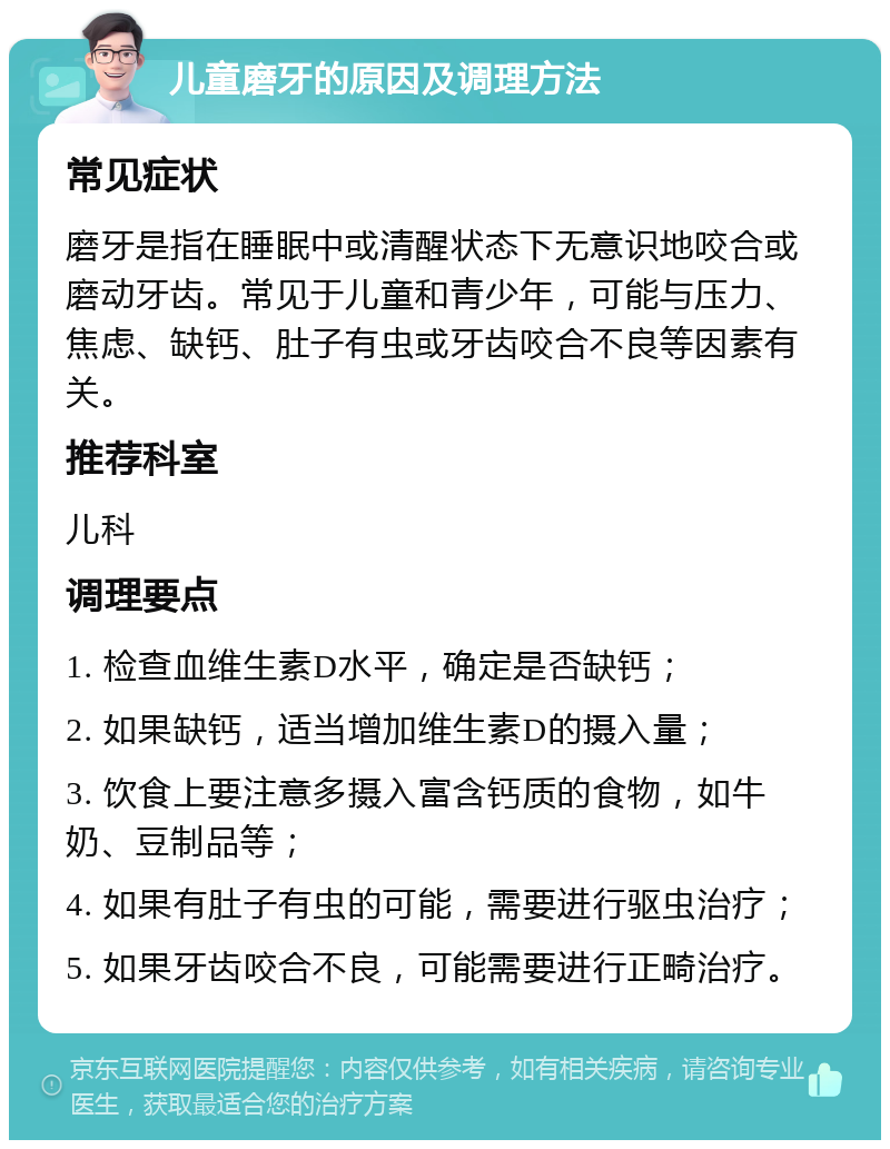 儿童磨牙的原因及调理方法 常见症状 磨牙是指在睡眠中或清醒状态下无意识地咬合或磨动牙齿。常见于儿童和青少年，可能与压力、焦虑、缺钙、肚子有虫或牙齿咬合不良等因素有关。 推荐科室 儿科 调理要点 1. 检查血维生素D水平，确定是否缺钙； 2. 如果缺钙，适当增加维生素D的摄入量； 3. 饮食上要注意多摄入富含钙质的食物，如牛奶、豆制品等； 4. 如果有肚子有虫的可能，需要进行驱虫治疗； 5. 如果牙齿咬合不良，可能需要进行正畸治疗。