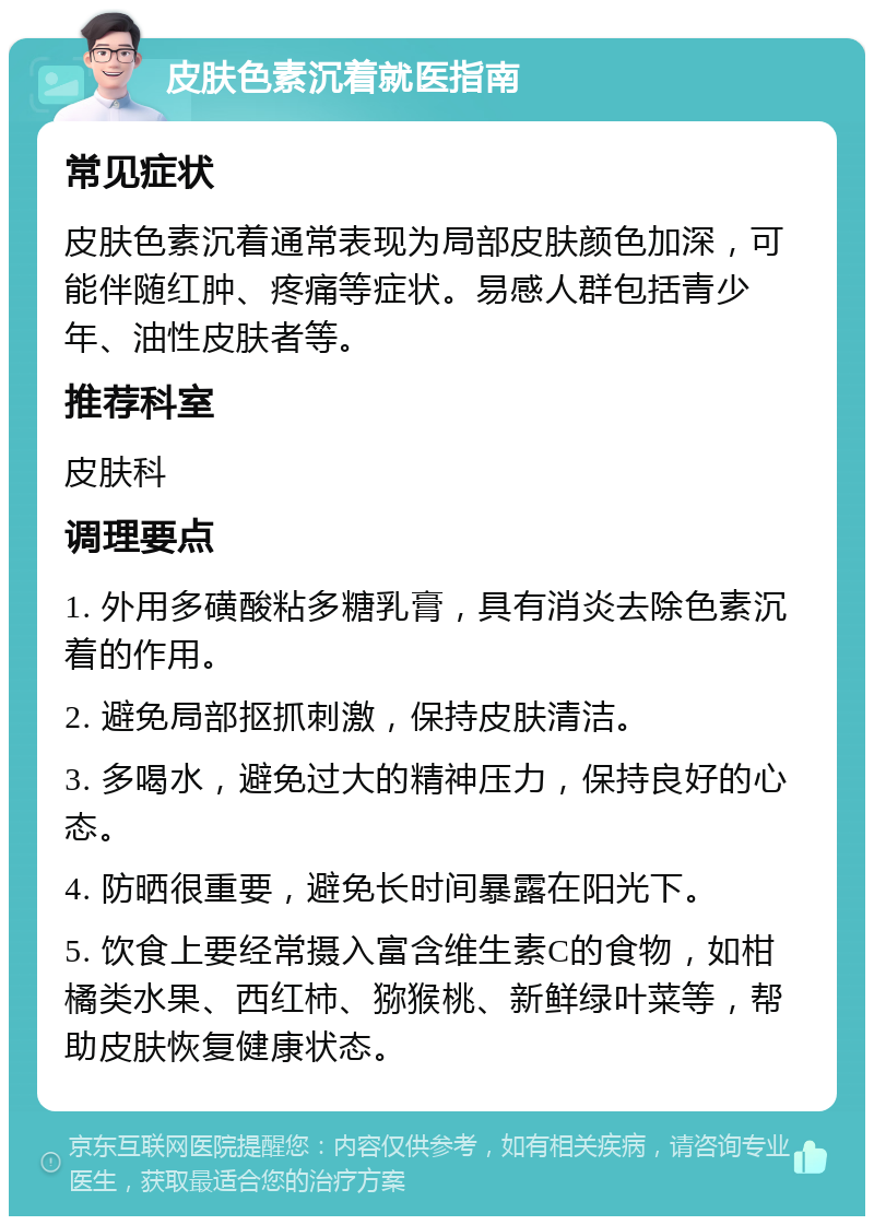 皮肤色素沉着就医指南 常见症状 皮肤色素沉着通常表现为局部皮肤颜色加深，可能伴随红肿、疼痛等症状。易感人群包括青少年、油性皮肤者等。 推荐科室 皮肤科 调理要点 1. 外用多磺酸粘多糖乳膏，具有消炎去除色素沉着的作用。 2. 避免局部抠抓刺激，保持皮肤清洁。 3. 多喝水，避免过大的精神压力，保持良好的心态。 4. 防晒很重要，避免长时间暴露在阳光下。 5. 饮食上要经常摄入富含维生素C的食物，如柑橘类水果、西红柿、猕猴桃、新鲜绿叶菜等，帮助皮肤恢复健康状态。