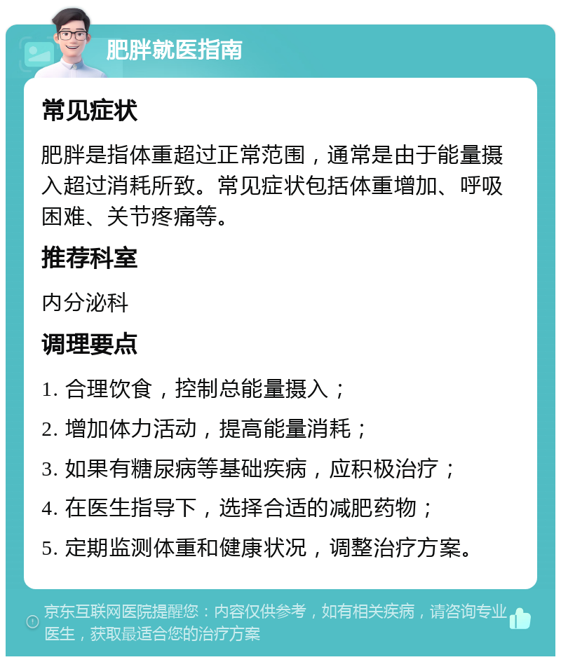 肥胖就医指南 常见症状 肥胖是指体重超过正常范围，通常是由于能量摄入超过消耗所致。常见症状包括体重增加、呼吸困难、关节疼痛等。 推荐科室 内分泌科 调理要点 1. 合理饮食，控制总能量摄入； 2. 增加体力活动，提高能量消耗； 3. 如果有糖尿病等基础疾病，应积极治疗； 4. 在医生指导下，选择合适的减肥药物； 5. 定期监测体重和健康状况，调整治疗方案。