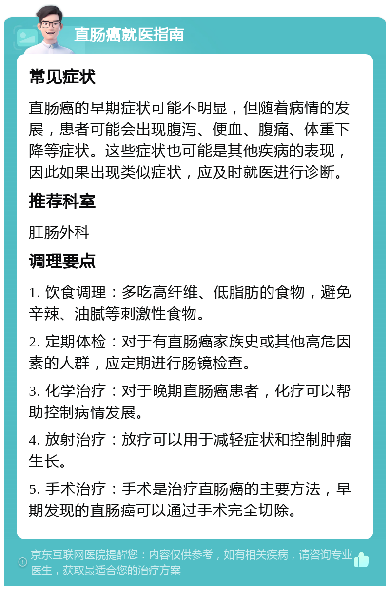 直肠癌就医指南 常见症状 直肠癌的早期症状可能不明显，但随着病情的发展，患者可能会出现腹泻、便血、腹痛、体重下降等症状。这些症状也可能是其他疾病的表现，因此如果出现类似症状，应及时就医进行诊断。 推荐科室 肛肠外科 调理要点 1. 饮食调理：多吃高纤维、低脂肪的食物，避免辛辣、油腻等刺激性食物。 2. 定期体检：对于有直肠癌家族史或其他高危因素的人群，应定期进行肠镜检查。 3. 化学治疗：对于晚期直肠癌患者，化疗可以帮助控制病情发展。 4. 放射治疗：放疗可以用于减轻症状和控制肿瘤生长。 5. 手术治疗：手术是治疗直肠癌的主要方法，早期发现的直肠癌可以通过手术完全切除。