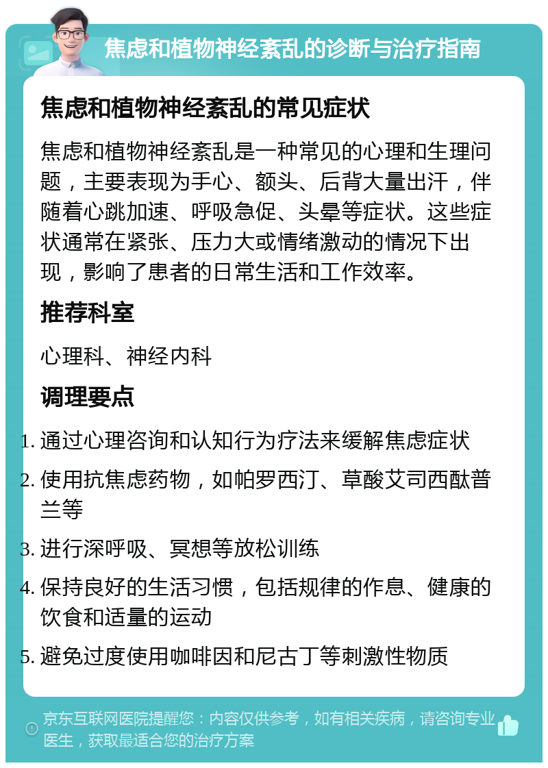 焦虑和植物神经紊乱的诊断与治疗指南 焦虑和植物神经紊乱的常见症状 焦虑和植物神经紊乱是一种常见的心理和生理问题，主要表现为手心、额头、后背大量出汗，伴随着心跳加速、呼吸急促、头晕等症状。这些症状通常在紧张、压力大或情绪激动的情况下出现，影响了患者的日常生活和工作效率。 推荐科室 心理科、神经内科 调理要点 通过心理咨询和认知行为疗法来缓解焦虑症状 使用抗焦虑药物，如帕罗西汀、草酸艾司西酞普兰等 进行深呼吸、冥想等放松训练 保持良好的生活习惯，包括规律的作息、健康的饮食和适量的运动 避免过度使用咖啡因和尼古丁等刺激性物质