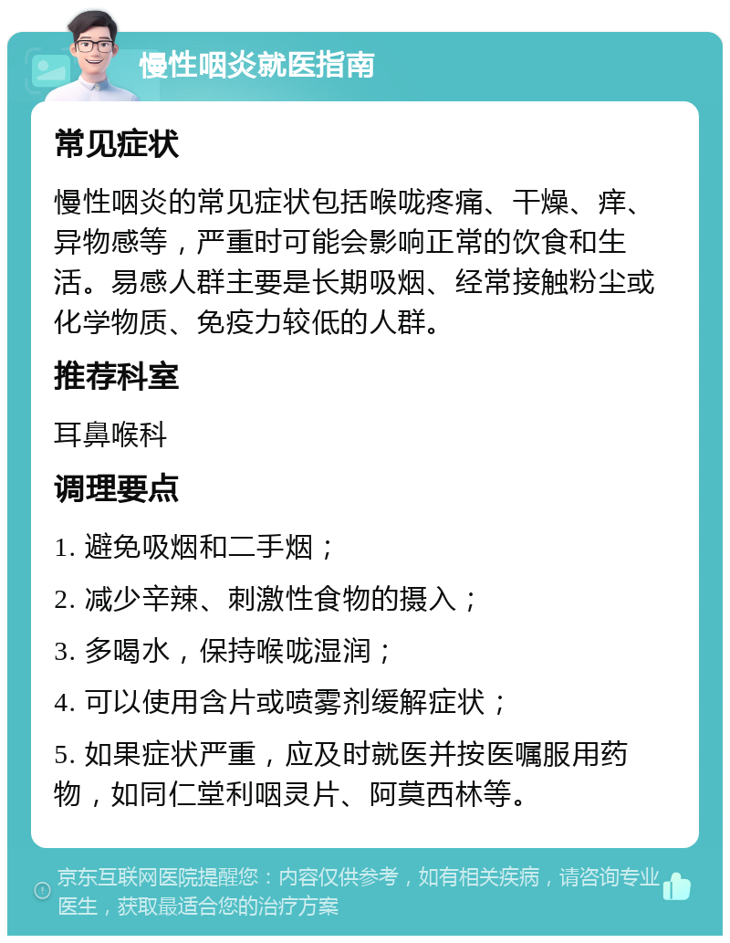 慢性咽炎就医指南 常见症状 慢性咽炎的常见症状包括喉咙疼痛、干燥、痒、异物感等，严重时可能会影响正常的饮食和生活。易感人群主要是长期吸烟、经常接触粉尘或化学物质、免疫力较低的人群。 推荐科室 耳鼻喉科 调理要点 1. 避免吸烟和二手烟； 2. 减少辛辣、刺激性食物的摄入； 3. 多喝水，保持喉咙湿润； 4. 可以使用含片或喷雾剂缓解症状； 5. 如果症状严重，应及时就医并按医嘱服用药物，如同仁堂利咽灵片、阿莫西林等。