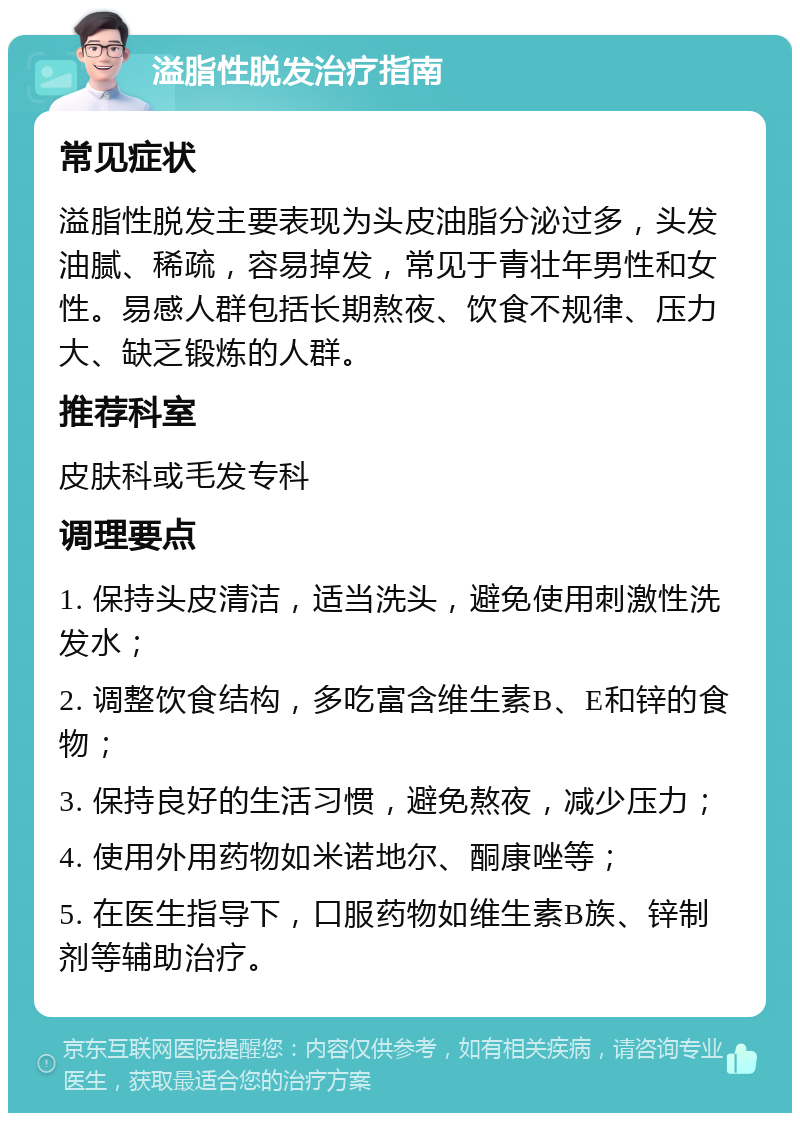 溢脂性脱发治疗指南 常见症状 溢脂性脱发主要表现为头皮油脂分泌过多，头发油腻、稀疏，容易掉发，常见于青壮年男性和女性。易感人群包括长期熬夜、饮食不规律、压力大、缺乏锻炼的人群。 推荐科室 皮肤科或毛发专科 调理要点 1. 保持头皮清洁，适当洗头，避免使用刺激性洗发水； 2. 调整饮食结构，多吃富含维生素B、E和锌的食物； 3. 保持良好的生活习惯，避免熬夜，减少压力； 4. 使用外用药物如米诺地尔、酮康唑等； 5. 在医生指导下，口服药物如维生素B族、锌制剂等辅助治疗。