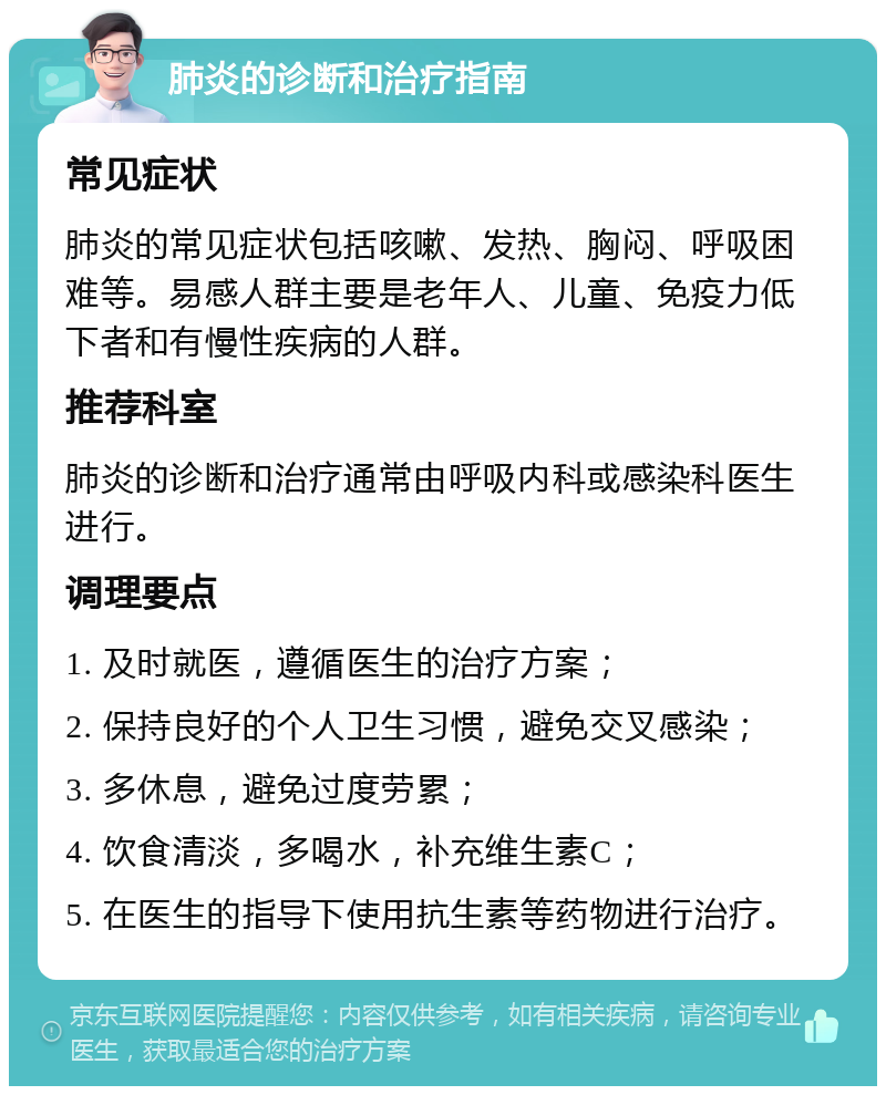 肺炎的诊断和治疗指南 常见症状 肺炎的常见症状包括咳嗽、发热、胸闷、呼吸困难等。易感人群主要是老年人、儿童、免疫力低下者和有慢性疾病的人群。 推荐科室 肺炎的诊断和治疗通常由呼吸内科或感染科医生进行。 调理要点 1. 及时就医，遵循医生的治疗方案； 2. 保持良好的个人卫生习惯，避免交叉感染； 3. 多休息，避免过度劳累； 4. 饮食清淡，多喝水，补充维生素C； 5. 在医生的指导下使用抗生素等药物进行治疗。